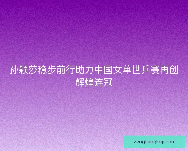 孙颖莎稳步前行助力中国女单世乒赛再创辉煌连冠 孙颖莎稳步前行助力中国女单世乒赛再创辉煌连冠